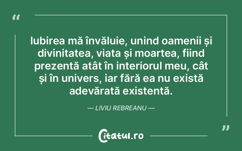 Iubirea mă învăluie, unind oamenii și divinitatea, viața și moartea, fiind prezentă atât în interiorul meu, cât și în univers, iar fără ea nu există adevărată existență. Liviu Rebreanu