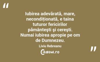  Iubirea adevărată, mare, necondiţionată, e taina tuturor fericirilor pământeşti şi cereşti. Numai iubirea apropie pe om de Dumnezeu. Liviu Rebreanu...