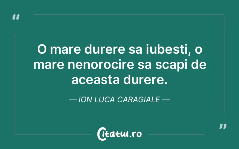 O mare durere sa iubesti, o mare nenorocire sa scapi de aceasta durere. Ion Luca Caragiale