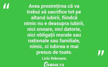Avea presimţirea că va trebui să sacrifice tot pe altarul iubirii, fiindcă nimic nu e deasupra iubirii, nici onoare, nici datorie, nici obligaţii morale sau naţionale sau familiale, nimic, ci iubirea e mai presus de toate. Liviu Rebreanu...