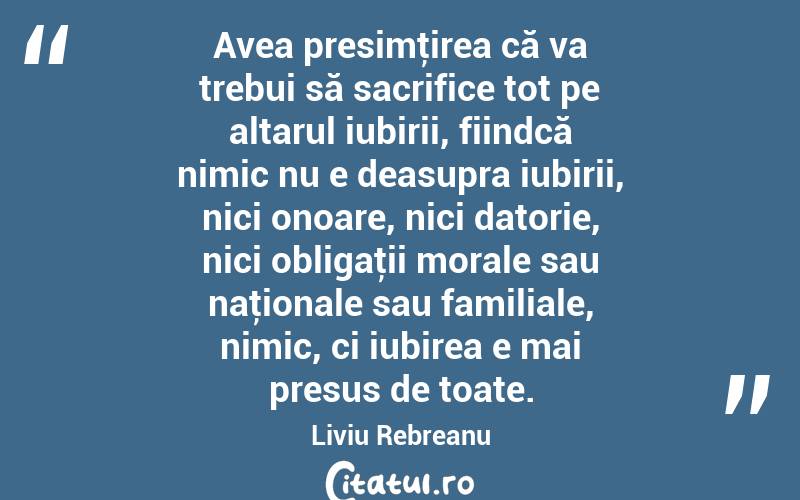 Avea presimţirea că va trebui să sacrifice tot pe altarul iubirii, fiindcă nimic nu e deasupra iubirii, nici onoare, nici datorie, nici obligaţii morale sau naţionale sau familiale, nimic, ci iubirea e mai presus de toate. Liviu Rebreanu
