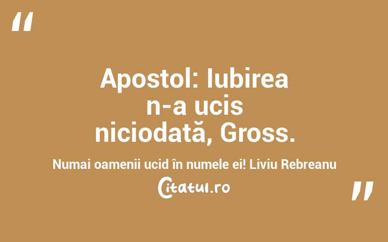 Apostol: Iubirea n-a ucis niciodată, Gross. Numai oamenii ucid în numele ei! Liviu Rebreanu
