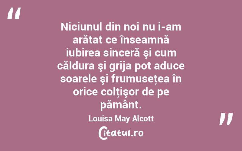  Niciunul din noi nu i-am arătat ce înseamnă iubirea sinceră şi cum căldura şi grija pot aduce soarele şi frumuseţea în orice colţişor de pe pământ. Louisa May Alcott
