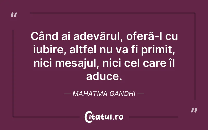 Când ai adevărul, oferă-l cu iubire, altfel nu va fi primit, nici mesajul, nici cel care îl aduce. Mahatma Gandhi