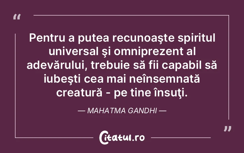 Pentru a putea recunoaşte spiritul universal şi omniprezent al adevărului, trebuie să fii capabil să iubeşti cea mai neînsemnată creatură - pe tine însuţi. Mahatma Gandhi