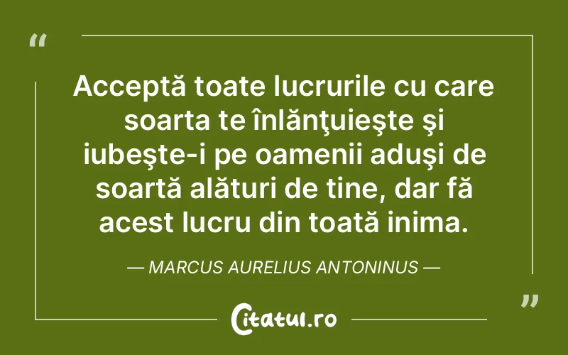 Acceptă toate lucrurile cu care soarta te înlănţuieşte şi iubeşte-i pe oamenii aduşi de soartă alături de tine, dar fă acest lucru din toată inima. Marcus Aurelius Antoninus