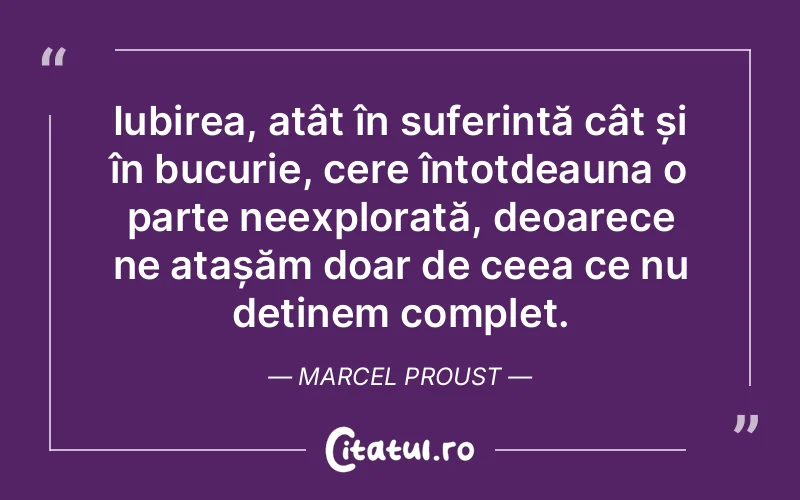 Iubirea, atât în suferință cât și în bucurie, cere întotdeauna o parte neexplorată, deoarece ne atașăm doar de ceea ce nu deținem complet. Marcel Proust