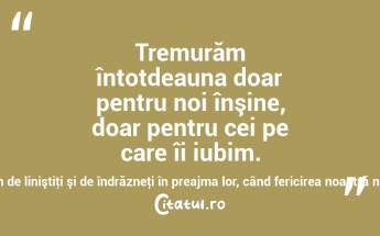 Tremurăm întotdeauna doar pentru noi înşine, doar pentru cei pe care îi iubim. Cât suntem de siguri pe noi, cât suntem de liniştiţi şi de îndrăzneţi în preajma lor, când fericirea noastră nu mai este în mâinile lor! Marcel Proust...