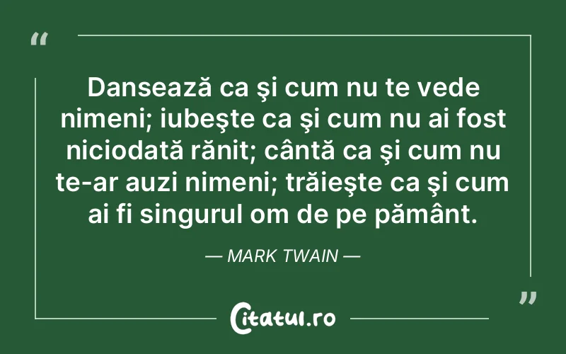 Dansează ca şi cum nu te vede nimeni; iubeşte ca şi cum nu ai fost niciodată rănit; cântă ca şi cum nu te-ar auzi nimeni; trăieşte ca şi cum ai fi singurul om de pe pământ. Mark Twain