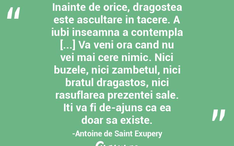Inainte de orice, dragostea este ascultare in tacere. A iubi inseamna a contempla [...] Va veni ora cand nu vei mai cere nimic. Nici buzele, nici zambetul, nici bratul dragastos, nici rasuflarea prezentei sale. Iti va fi de-ajuns ca ea doar sa existe.-Antoine de Saint Exupery
