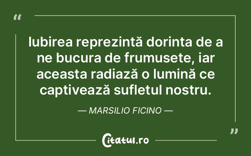 Iubirea reprezintă dorința de a ne bucura de frumusețe, iar aceasta radiază o lumină ce captivează sufletul nostru. Marsilio Ficino