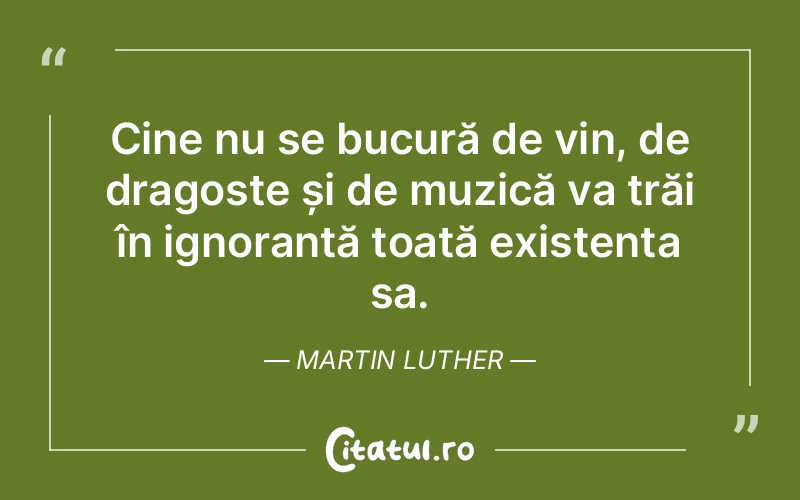 Cine nu se bucură de vin, de dragoste și de muzică va trăi în ignoranță toată existența sa. Martin Luther