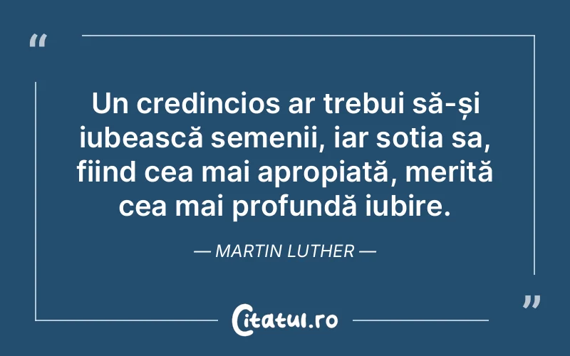 Un credincios ar trebui să-și iubească semenii, iar soția sa, fiind cea mai apropiată, merită cea mai profundă iubire. Martin Luther