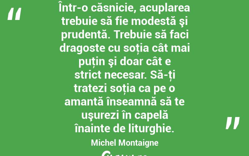 Într-o căsnicie, acuplarea trebuie să fie modestă şi prudentă. Trebuie să faci dragoste cu soţia cât mai puţin şi doar cât e strict necesar. Să-ţi tratezi soţia ca pe o amantă înseamnă să te uşurezi în capelă înainte de liturghie. Michel Montaigne

