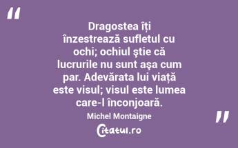Dragostea îţi înzestrează sufletul cu ochi; ochiul ştie că lucrurile nu sunt aşa cum par. Adevărata lui viaţă este visul; visul este lumea care-l înconjoară. Michel Montaigne...