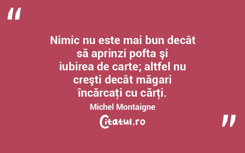 Nimic nu este mai bun decât să aprinzi pofta şi iubirea de carte; altfel nu creşti decât măgari încărcaţi cu cărţi. Michel Montaigne
