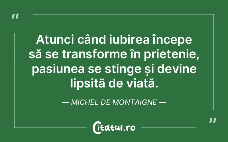 Atunci când iubirea începe să se transforme în prietenie, pasiunea se stinge și devine lipsită de viață. Michel de Montaigne