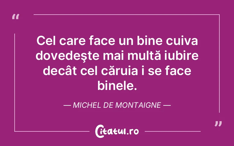 Cel care face un bine cuiva dovedeşte mai multă iubire decât cel căruia i se face binele. Michel de Montaigne