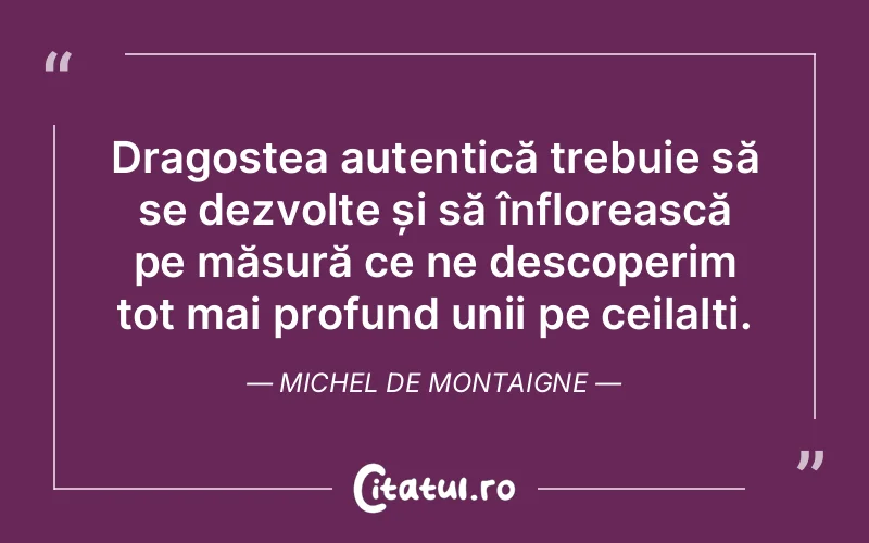 Dragostea autentică trebuie să se dezvolte și să înflorească pe măsură ce ne descoperim tot mai profund unii pe ceilalți. Michel de Montaigne