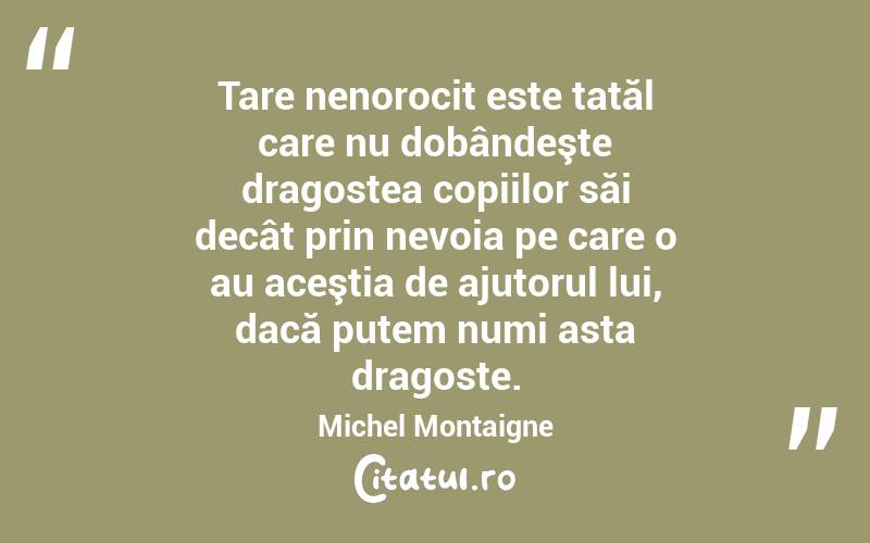 Tare nenorocit este tatăl care nu dobândeşte dragostea copiilor săi decât prin nevoia pe care o au aceştia de ajutorul lui, dacă putem numi asta dragoste. Michel Montaigne
