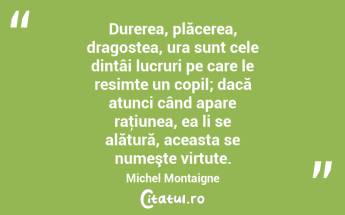 Durerea, plăcerea, dragostea, ura sunt cele dintâi lucruri pe care le resimte un copil; dacă atunci când apare raţiunea, ea li se alătură, aceasta se numeşte virtute. Michel Montaigne...