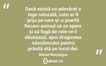 Dacă există cu adevărat o lege naturală, cum ar fi grija pe care şi-o poartă fiecare animal să se apere şi să fugă de cele ce îi dăunează, apoi dragostea născătorului pentru prăsilă stă pe locul doi. Michel Montaigne...