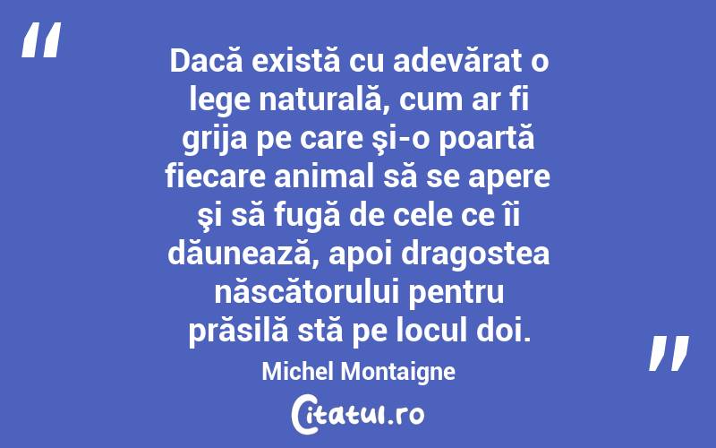 Dacă există cu adevărat o lege naturală, cum ar fi grija pe care şi-o poartă fiecare animal să se apere şi să fugă de cele ce îi dăunează, apoi dragostea născătorului pentru prăsilă stă pe locul doi. Michel Montaigne
