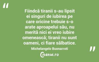  Fiindcă tiranii s-au lipsit ei singuri de iubirea pe care oricine trebuie s-o arate aproapelui său, nu merită nici ei vreo iubire omenească; tiranii nu sunt oameni, ci fiare sălbatice. Michelangelo Buonarroti...