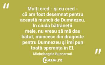 Mulţi cred - şi eu cred - că am fost desemnat pentru această muncă de Dumnezeu. În ciuda bătrâneţii mele, nu vreau să mă dau bătut; muncesc din dragoste pentru Dumnezeu şi îmi pun toată speranţa în El. Michelangelo Buonarroti...
