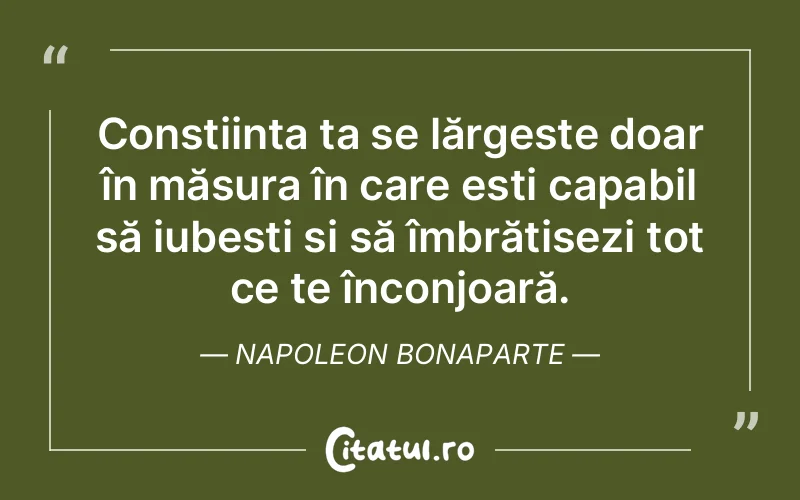 Conștiința ta se lărgește doar în măsura în care ești capabil să iubești și să îmbrățișezi tot ce te înconjoară. Napoleon Bonaparte