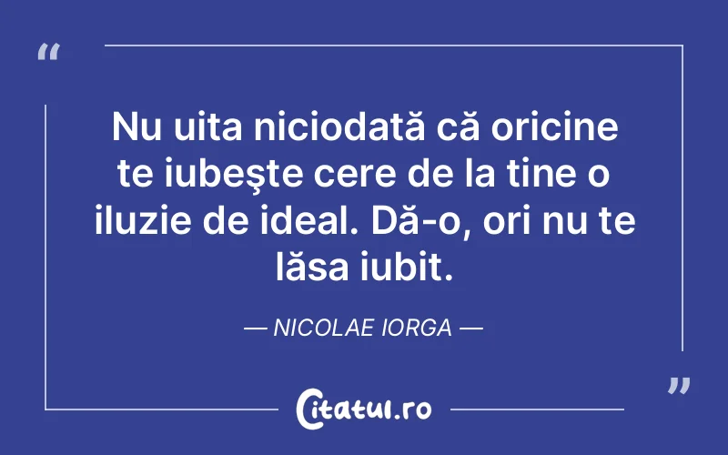 Nu uita niciodată că oricine te iubeşte cere de la tine o iluzie de ideal. Dă-o, ori nu te lăsa iubit. Nicolae Iorga