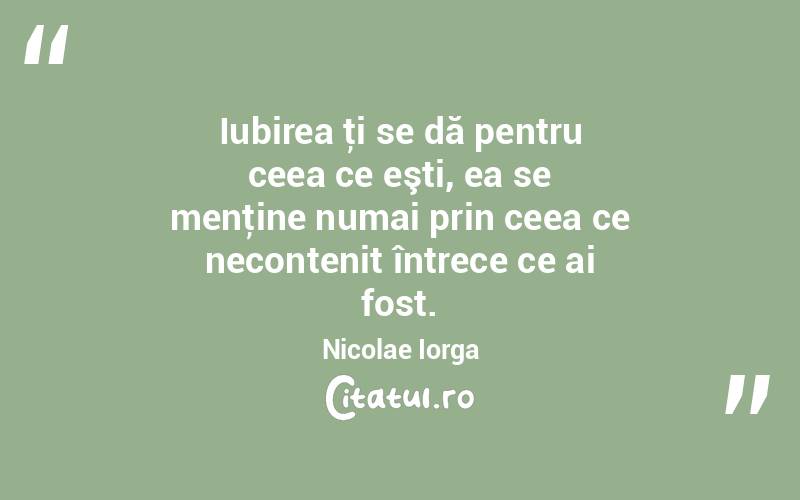 Iubirea ţi se dă pentru ceea ce eşti, ea se menţine numai prin ceea ce necontenit întrece ce ai fost. Nicolae Iorga
