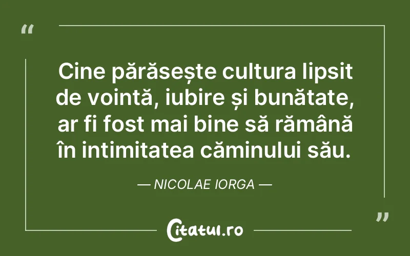 Cine părăsește cultura lipsit de voință, iubire și bunătate, ar fi fost mai bine să rămână în intimitatea căminului său. Nicolae Iorga