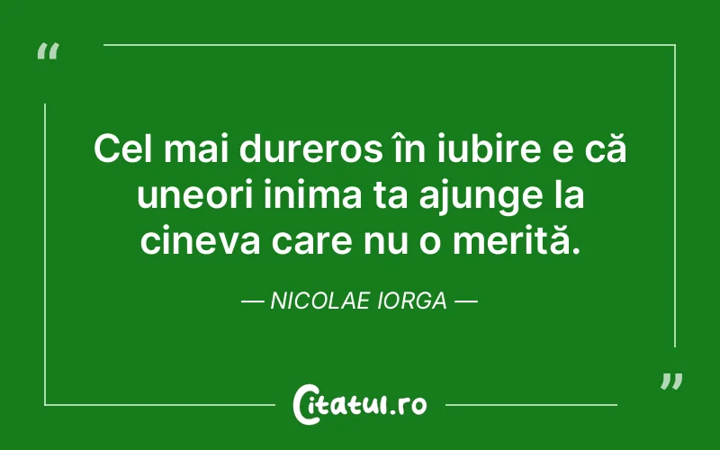 Cel mai dureros în iubire e că uneori inima ta ajunge la cineva care nu o merită. Nicolae Iorga