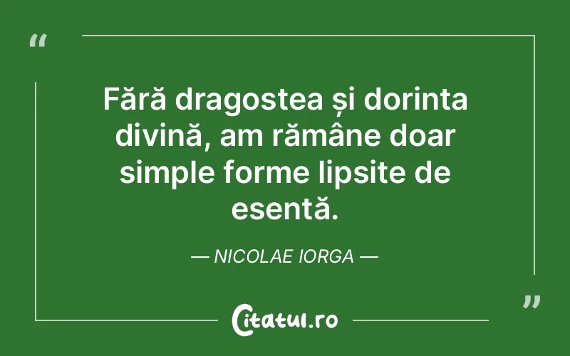 Fără dragostea și dorința divină, am rămâne doar simple forme lipsite de esență. Nicolae Iorga