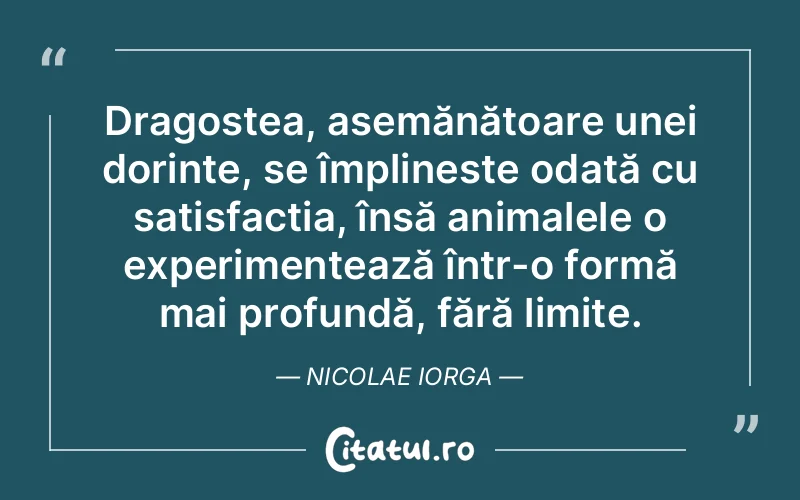 Dragostea, asemănătoare unei dorințe, se împlineste odată cu satisfacția, însă animalele o experimentează într-o formă mai profundă, fără limite. Nicolae Iorga