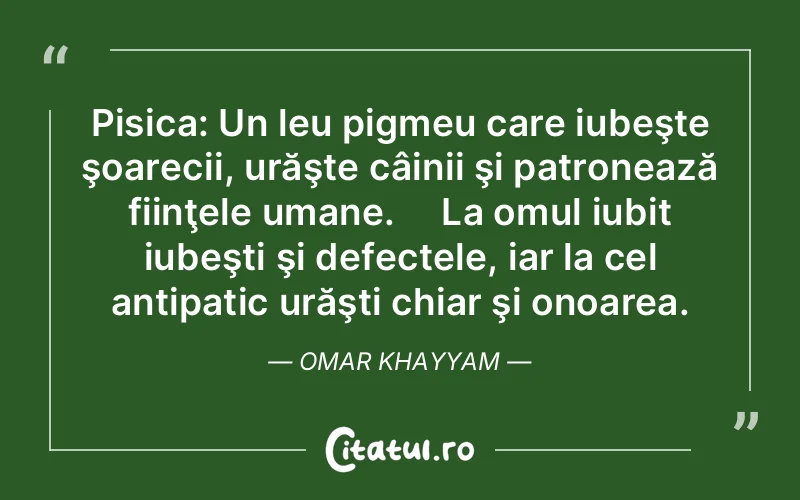 Pisica: Un leu pigmeu care iubeşte şoarecii, urăşte câinii şi patronează fiinţele umane.     La omul iubit iubeşti şi defectele, iar la cel antipatic urăşti chiar şi onoarea. Omar Khayyam