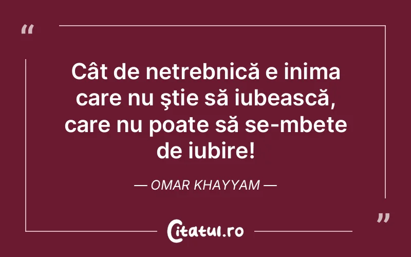 Cât de netrebnică e inima care nu ştie să iubească, care nu poate să se-mbete de iubire! Omar Khayyam
