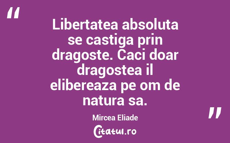 Libertatea absoluta se castiga prin dragoste. Caci doar dragostea il elibereaza pe om de natura sa. Mircea Eliade
