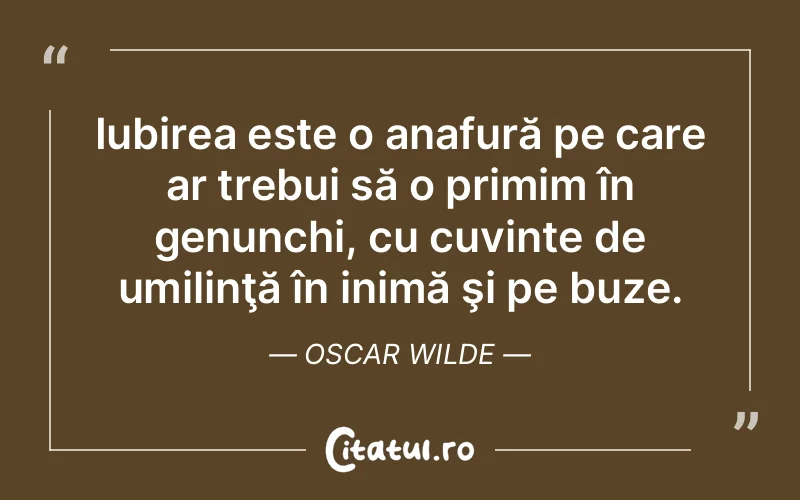 Iubirea este o anafură pe care ar trebui să o primim în genunchi, cu cuvinte de umilinţă în inimă şi pe buze. Oscar Wilde