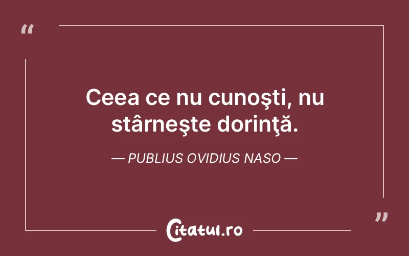 Ceea ce nu cunoşti, nu stârneşte dorinţă. Publius Ovidius Naso