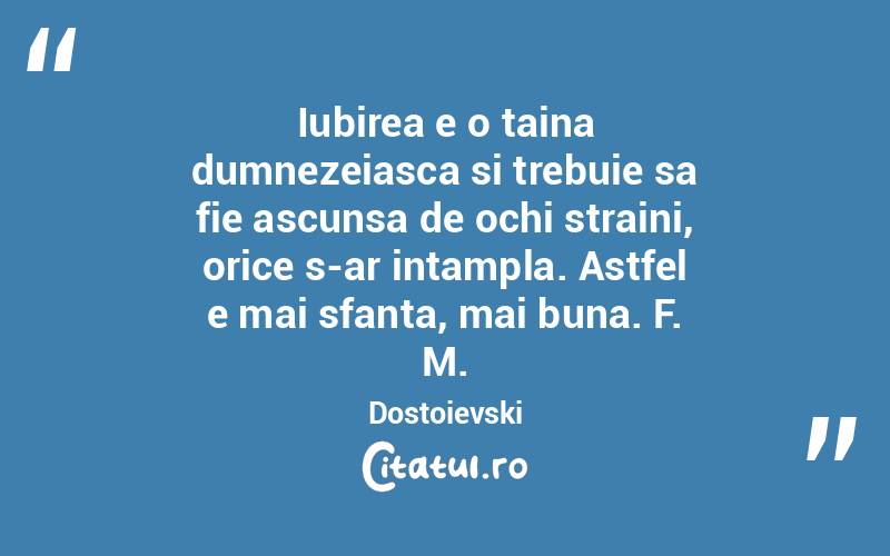Iubirea e o taina dumnezeiasca si trebuie sa fie ascunsa de ochi straini, orice s-ar intampla. Astfel e mai sfanta, mai buna. F. M. Dostoievski
