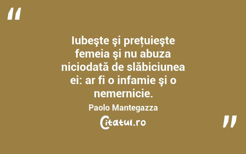 Iubeşte şi preţuieşte femeia şi nu abuza niciodată de slăbiciunea ei: ar fi o infamie şi o nemernicie. Paolo Mantegazza
