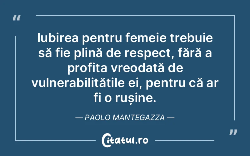 Iubirea pentru femeie trebuie să fie plină de respect, fără a profita vreodată de vulnerabilitățile ei, pentru că ar fi o rușine. Paolo Mantegazza