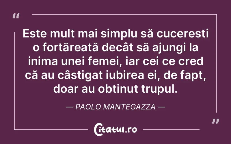 Este mult mai simplu să cucerești o fortăreață decât să ajungi la inima unei femei, iar cei ce cred că au câștigat iubirea ei, de fapt, doar au obținut trupul. Paolo Mantegazza