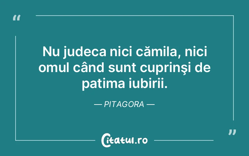 Nu judeca nici cămila, nici omul când sunt cuprinşi de patima iubirii. Pitagora