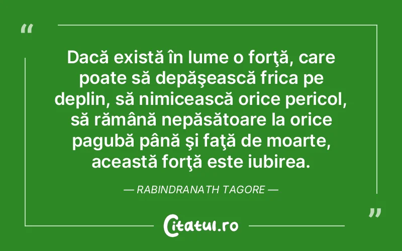 Dacă există în lume o forţă, care poate să depăşească frica pe deplin, să nimicească orice pericol, să rămână nepăsătoare la orice pagubă până şi faţă de moarte, această forţă este iubirea. Rabindranath Tagore
