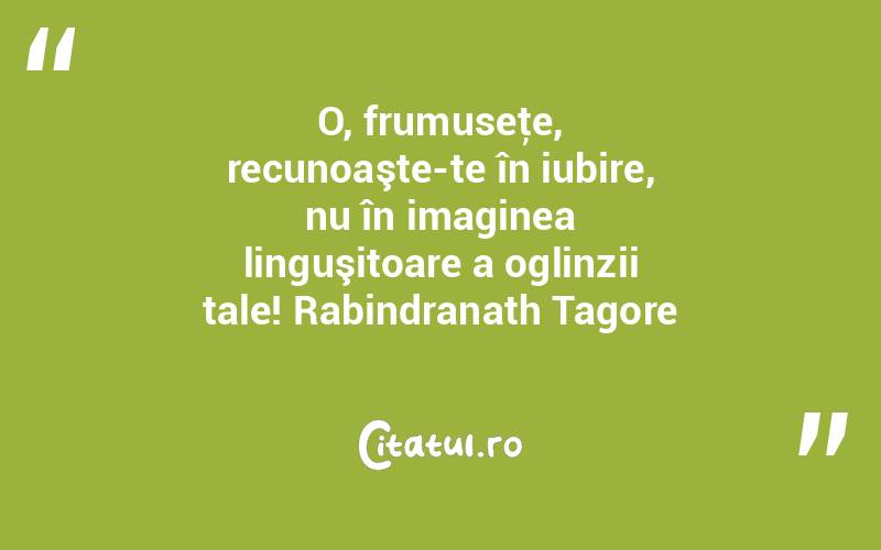 O, frumuseţe, recunoaşte-te în iubire, nu în imaginea linguşitoare a oglinzii tale! Rabindranath Tagore
