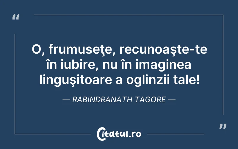 O, frumuseţe, recunoaşte-te în iubire, nu în imaginea linguşitoare a oglinzii tale! Rabindranath Tagore