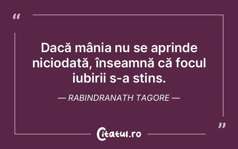 Dacă mânia nu se aprinde niciodată, înseamnă că focul iubirii s-a stins. Rabindranath Tagore